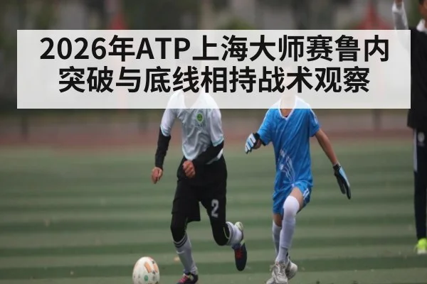 2026年ATP上海大师赛鲁内突破与底线相持战术观察