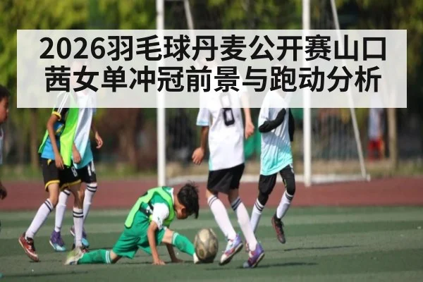 2026羽毛球丹麦公开赛山口茜女单冲冠前景与跑动分析
