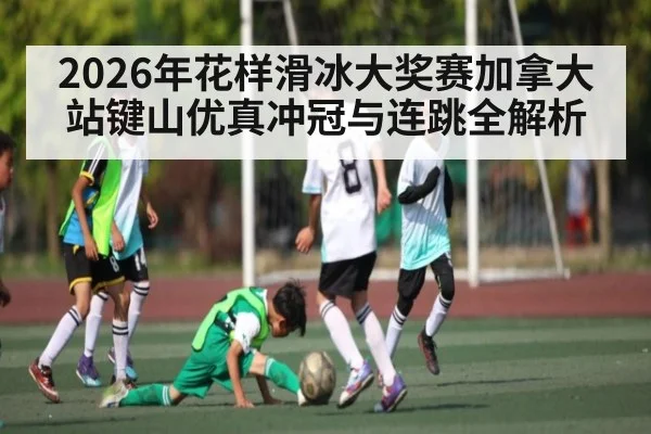 2026年花样滑冰大奖赛加拿大站键山优真冲冠与连跳全解析
